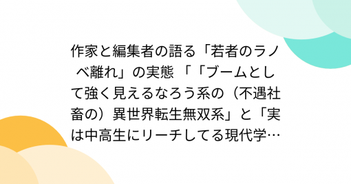 作家と編集者の語る「若者のラノベ離れ」の実態 「「ブームとして強く見えるなろう系の（不遇社畜の）異世界転生無双系」と「実は中高生にリーチしてる現代学園ラブコメ」の乖離」「「なろう系」と「中高生向けラノベ」って、両方読んでいる人は居るけど、明確に市場が違う」 - Togetter