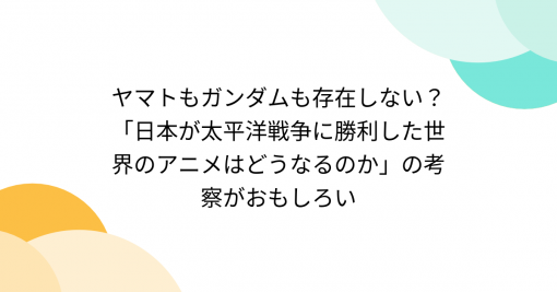 ヤマトもガンダムも存在しない？「日本が太平洋戦争に勝利した世界のアニメはどうなるのか」の考察がおもしろい - Togetter