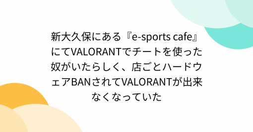 新大久保にある『e-sports cafe』にてVALORANTでチートを使った奴がいたらしく、店ごとハードウェアBANされてVALORANTが出来なくなっていた