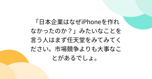 「日本企業はなぜiPhoneを作れなかったのか？」みたいなことを言う人はまず任天堂をみてみてください。市場競争よりも大事なことがあるでしょ。