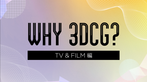 WHY 3DCG? 〜3DCGが支えるコンテンツ制作の現場〜第5弾：TV＆FILM業界編―コンテンツ制作の現場から - 特集