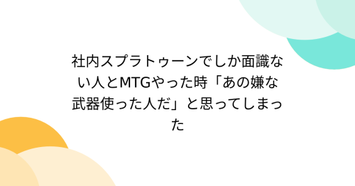 社内スプラトゥーンでしか面識ない人とMTGやった時「あの嫌な武器使った人だ」と思ってしまった