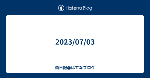 2023/07/03 - 偽日記@はてなブログ