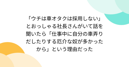 「ウチは車オタクは採用しない」とおっしゃる社長さんがいて話を聞いたら「仕事中に自分の車弄りだしたりする厄介な奴が多かったから」という理由だった