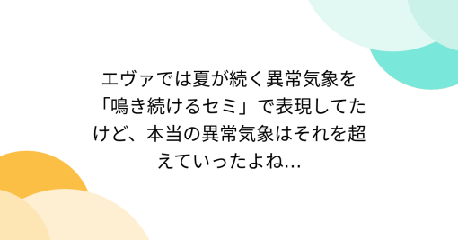 エヴァでは夏が続く異常気象を「鳴き続けるセミ」で表現してたけど、本当の異常気象はそれを超えていったよね…