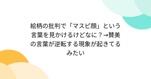 絵柄の批判で「マスピ顔」という言葉を見かけるけどなに？→賛美の言葉が逆転する現象が起きてるみたい