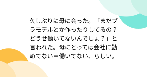 久しぶりに母に会った。「まだプラモデルとか作ったりしてるの？どうせ働いてないんでしょ？」と言われた。母にとっては会社に勤めてない＝働いてない、らしい。