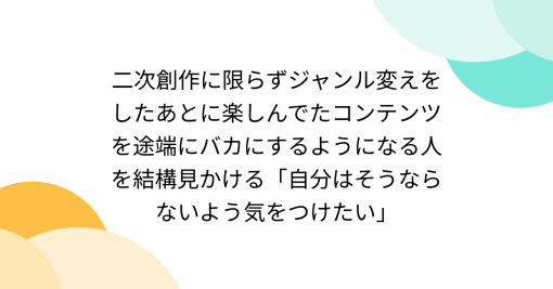 二次創作に限らずジャンル変えをしたあとに楽しんでたコンテンツを途端にバカにするようになる人を結構見かける「自分はそうならないよう気をつけたい」