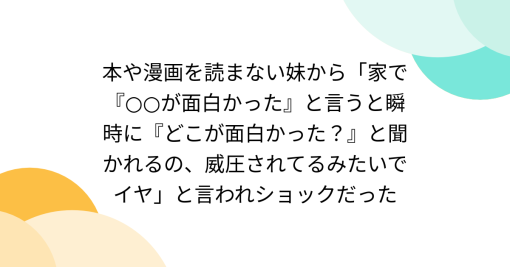 本や漫画を読まない妹から「家で『○○が面白かった』と言うと瞬時に『どこが面白かった？』と聞かれるの、威圧されてるみたいでイヤ」と言われショックだった