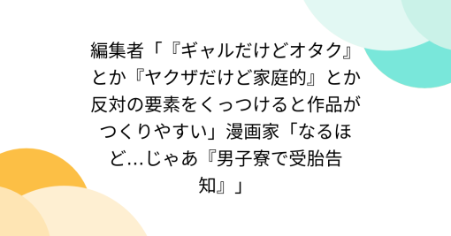 編集者「『ギャルだけどオタク』とか『ヤクザだけど家庭的』とか反対の要素をくっつけると作品がつくりやすい」漫画家「なるほど…じゃあ『男子寮で受胎告知』」