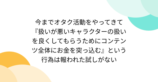 今までオタク活動をやってきて『扱いが悪いキャラクターの扱いを良くしてもらうためにコンテンツ全体にお金を突っ込む』という行為は報われた試しがない