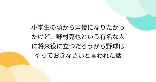 小学生の頃から声優になりたかったけど、野村克也という有名な人に将来役に立つだろうから野球はやっておきなさいと言われた話