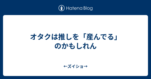 オタクは推しを「産んでる」のかもしれん - ←ズイショ→