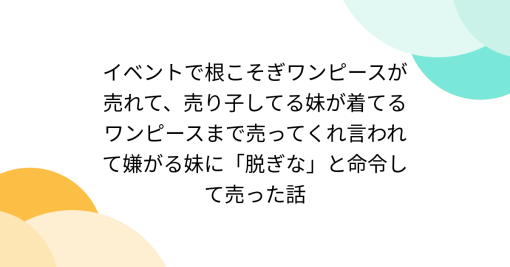 イベントで根こそぎワンピースが売れて、売り子してる妹が着てるワンピースまで売ってくれ言われて嫌がる妹に「脱ぎな」と命令して売った話