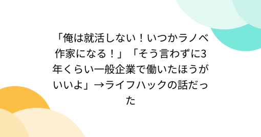 「俺は就活しない！いつかラノベ作家になる！」「そう言わずに3年くらい一般企業で働いたほうがいいよ」→ライフハックの話だった