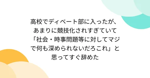 高校でディベート部に入ったが、あまりに競技化されすぎていて「社会・時事問題等に対してマジで何も深められないだろこれ」と思ってすぐ辞めた