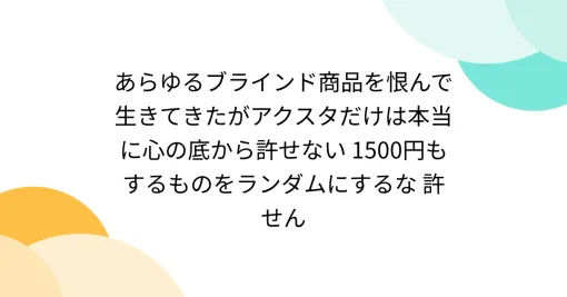 あらゆるブラインド商品を恨んで生きてきたがアクスタだけは本当に心の底から許せない 1500円もするものをランダムにするな 許せん