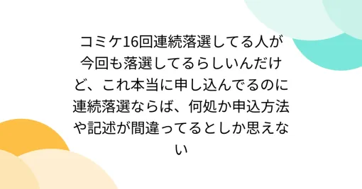 コミケ16回連続落選してる人が今回も落選してるらしいんだけど、これ本当に申し込んでるのに連続落選ならば、何処か申込方法や記述が間違ってるとしか思えない