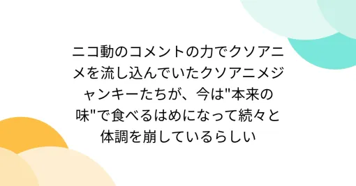 ニコ動のコメントの力でクソアニメを流し込んでいたクソアニメジャンキーたちが、今は”本来の味”で食べるはめになって続々と体調を崩しているらしい