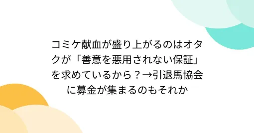 コミケ献血が盛り上がるのはオタクが「善意を悪用されない保証」を求めているから？→引退馬協会に募金が集まるのもそれか