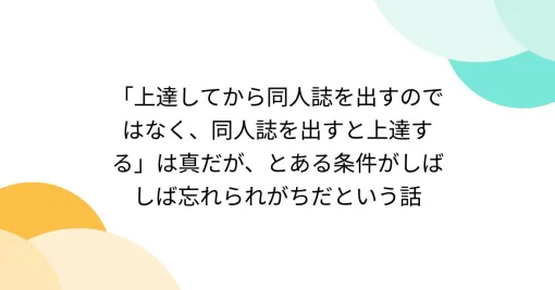 「上達してから同人誌を出すのではなく、同人誌を出すと上達する」は真だが、とある条件がしばしば忘れられがちだという話