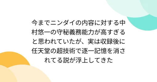 今までニンダイの内容に対する中村悠一の守秘義務能力が高すぎると思われていたが、実は収録後に任天堂の超技術で逐一記憶を消されてる説が浮上してきた