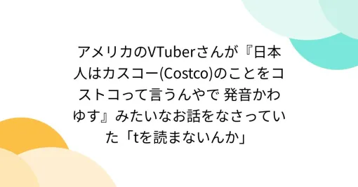 アメリカのVTuberさんが『日本人はカスコー(Costco)のことをコストコって言うんやで 発音かわゆす』みたいなお話をなさっていた「tを読まないんか」