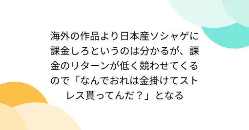 海外の作品より日本産ソシャゲに課金しろというのは分かるが、課金のリターンが低く競わせてくるので「なんでおれは金掛けてストレス貰ってんだ？」となる