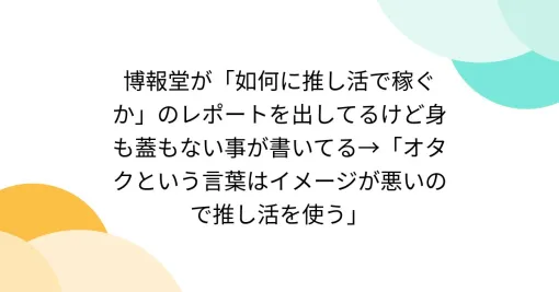 博報堂が「如何に推し活で稼ぐか」のレポートを出してるけど身も蓋もない事が書いてる→「オタクという言葉はイメージが悪いので推し活を使う」