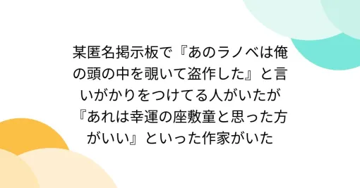 某匿名掲示板で『あのラノベは俺の頭の中を覗いて盗作した』と言いがかりをつけてる人がいたが『あれは幸運の座敷童と思った方がいい』といった作家がいた