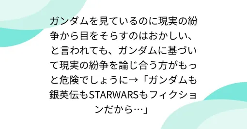 ガンダムを見ているのに現実の紛争から目をそらすのはおかしい、と言われても、ガンダムに基づいて現実の紛争を論じ合う方がもっと危険でしょうに→「ガンダムも銀英伝もSTARWARSもフィクションだから…」