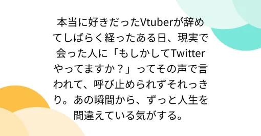 本当に好きだったVtuberが辞めてしばらく経ったある日、現実で会った人に「もしかしてTwitterやってますか？」ってその声で言われて、呼び止められずそれっきり。あの瞬間から、ずっと人生を間違えている気がする。