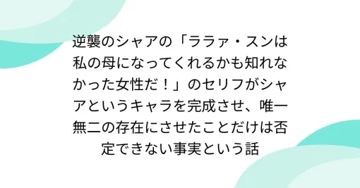 逆襲のシャアの「ララァ・スンは私の母になってくれるかも知れなかった女性だ！」のセリフがシャアというキャラを完成させ、唯一無二の存在にさせたことだけは否定できない事実という話