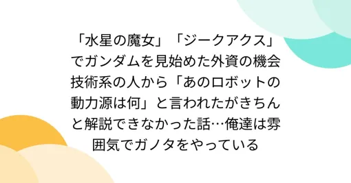 「水星の魔女」「ジークアクス」でガンダムを見始めた外資の機会技術系の人から「あのロボットの動力源は何」と言われたがきちんと解説できなかった話…俺達は雰囲気でガノタをやっている