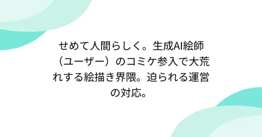 せめて人間らしく。AI絵師(ユーザー)のコミケ参入で大荒れする絵描き界隈。迫られる運営の対応。 せめて人間らしく。AI絵師(ユーザー)のコミケ参入で大荒れする絵描き界隈。迫られる運営の対応。