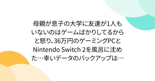 母親が息子の大学に友達が1人もいないのはゲームばかりしてるからと怒り、36万円のゲーミングPCとNintendo Switch 2を風呂に沈めた…幸いデータのバックアップはあるものの